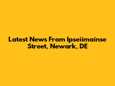 Latest News From Ipseiimainse Street, Newark, DE