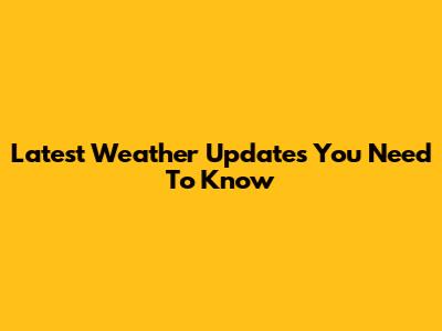 Latest Weather Updates You Need To Know
