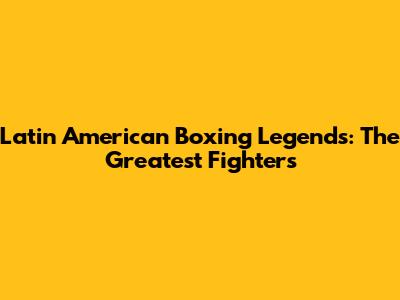 Latin American Boxing Legends: The Greatest Fighters