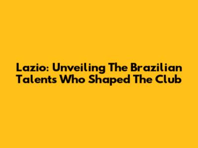 Lazio: Unveiling The Brazilian Talents Who Shaped The Club