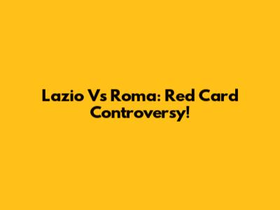 Lazio Vs Roma: Red Card Controversy!