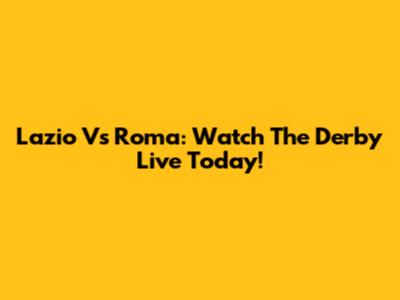 Lazio Vs Roma: Watch The Derby Live Today!