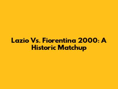 Lazio Vs. Fiorentina 2000: A Historic Matchup