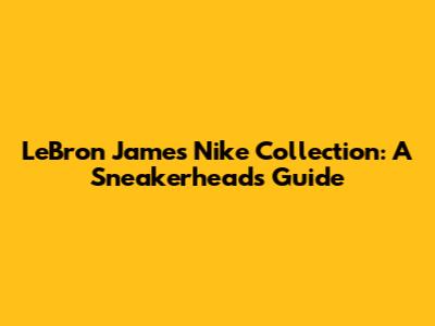 LeBron James Nike Collection: A Sneakerhead's Guide