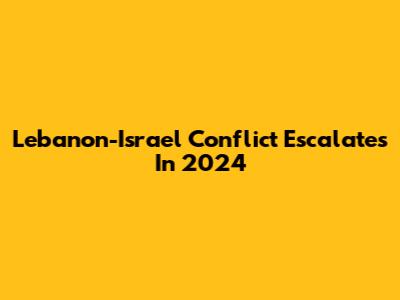 Lebanon-Israel Conflict Escalates In 2024