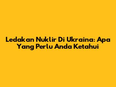 Ledakan Nuklir Di Ukraina: Apa Yang Perlu Anda Ketahui