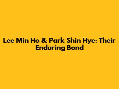 Lee Min Ho & Park Shin Hye: Their Enduring Bond