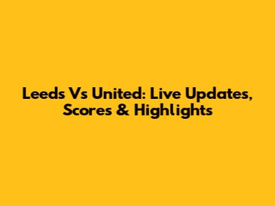 Leeds Vs United: Live Updates, Scores & Highlights