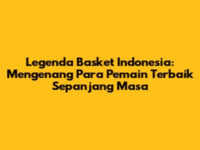 Legenda Basket Indonesia: Mengenang Para Pemain Terbaik Sepanjang Masa