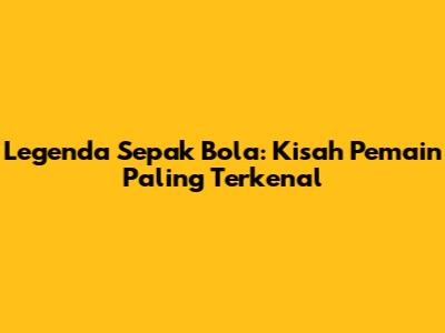 Legenda Sepak Bola: Kisah Pemain Paling Terkenal