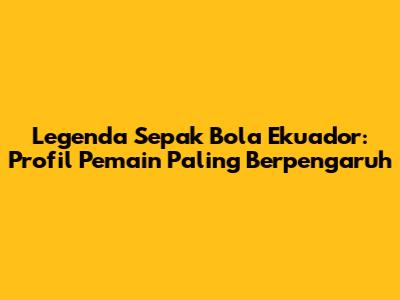 Legenda Sepak Bola Ekuador: Profil Pemain Paling Berpengaruh