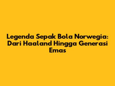 Legenda Sepak Bola Norwegia: Dari Haaland Hingga Generasi Emas