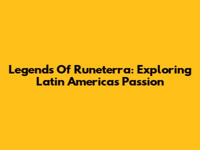 Legends Of Runeterra: Exploring Latin America's Passion