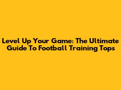 Level Up Your Game: The Ultimate Guide To Football Training Tops