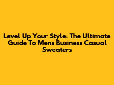 Level Up Your Style: The Ultimate Guide To Men's Business Casual Sweaters