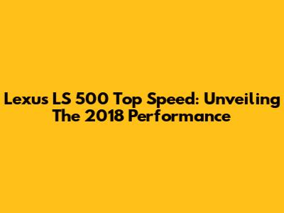 Lexus LS 500 Top Speed: Unveiling The 2018 Performance