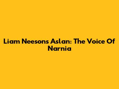 Liam Neeson's Aslan: The Voice Of Narnia
