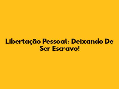 Libertação Pessoal: Deixando De Ser Escravo!
