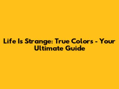 Life Is Strange: True Colors - Your Ultimate Guide