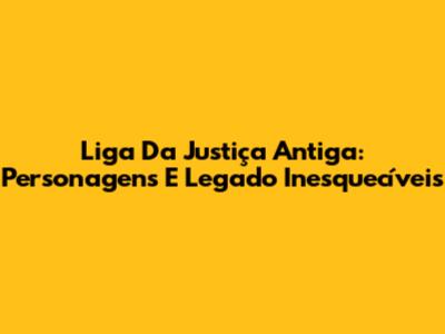 Liga Da Justiça Antiga: Personagens E Legado Inesquecíveis
