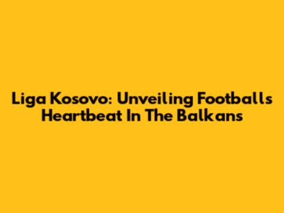 Liga Kosovo: Unveiling Football's Heartbeat In The Balkans