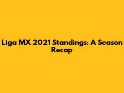 Liga MX 2021 Standings: A Season Recap