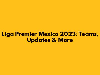 Liga Premier Mexico 2023: Teams, Updates & More