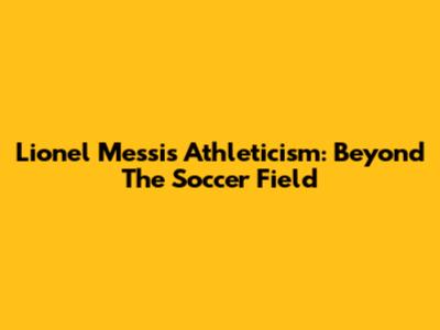 Lionel Messi's Athleticism: Beyond The Soccer Field