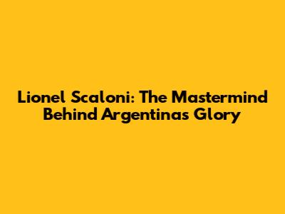 Lionel Scaloni: The Mastermind Behind Argentina's Glory