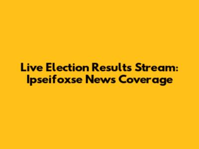Live Election Results Stream: Ipseifoxse News Coverage