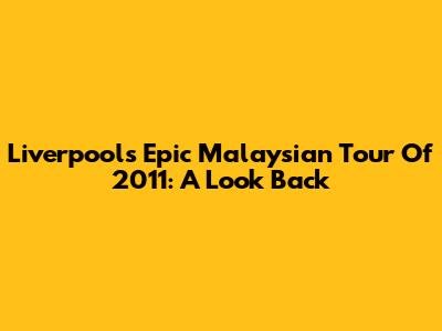 Liverpool's Epic Malaysian Tour Of 2011: A Look Back