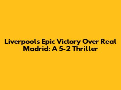 Liverpool's Epic Victory Over Real Madrid: A 5-2 Thriller