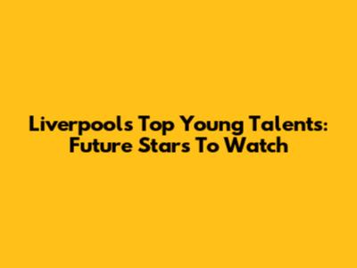 Liverpool's Top Young Talents: Future Stars To Watch