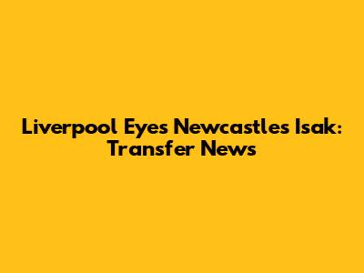 Liverpool Eyes Newcastle's Isak: Transfer News