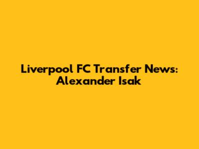 Liverpool FC Transfer News: Alexander Isak