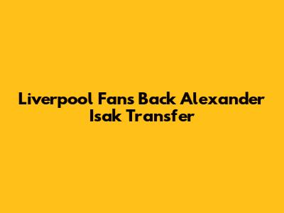 Liverpool Fans Back Alexander Isak Transfer