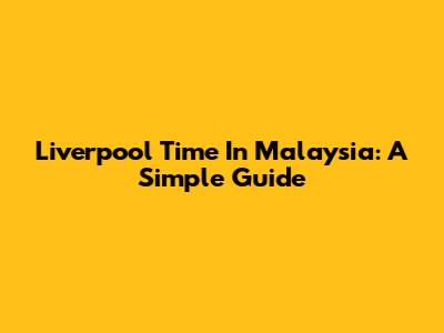 Liverpool Time In Malaysia: A Simple Guide