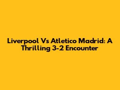 Liverpool Vs Atletico Madrid: A Thrilling 3-2 Encounter