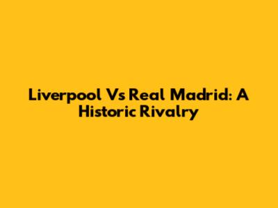 Liverpool Vs Real Madrid: A Historic Rivalry