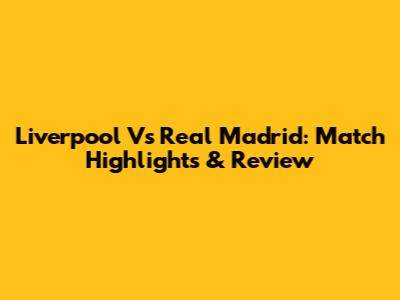 Liverpool Vs Real Madrid: Match Highlights & Review