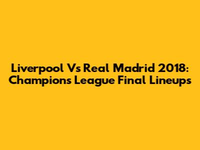 Liverpool Vs Real Madrid 2018: Champions League Final Lineups