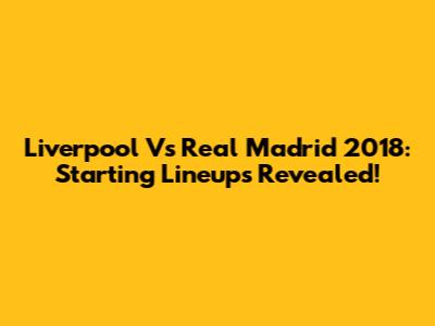Liverpool Vs Real Madrid 2018: Starting Lineups Revealed!