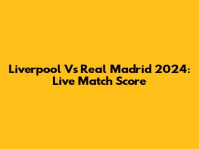 Liverpool Vs Real Madrid 2024: Live Match Score