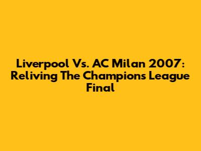 Liverpool Vs. AC Milan 2007: Reliving The Champions League Final