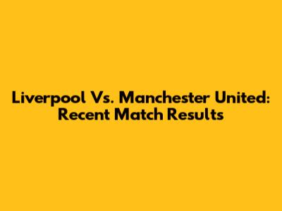 Liverpool Vs. Manchester United: Recent Match Results