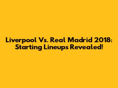 Liverpool Vs. Real Madrid 2018: Starting Lineups Revealed!