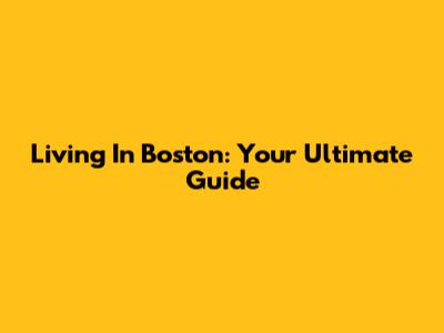 Living In Boston: Your Ultimate Guide