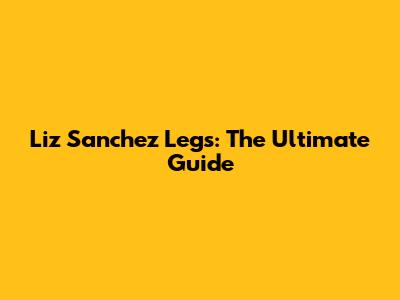 Liz Sanchez Legs: The Ultimate Guide