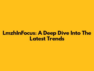 LmzhInFocus: A Deep Dive Into The Latest Trends