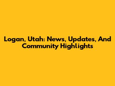 Logan, Utah: News, Updates, And Community Highlights